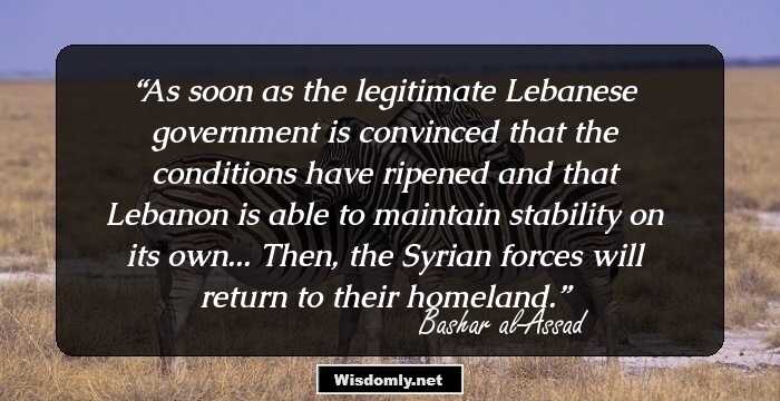 As soon as the legitimate Lebanese government is convinced that the conditions have ripened and that Lebanon is able to maintain stability on its own... Then, the Syrian forces will return to their homeland.