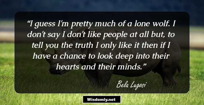 I guess I'm pretty much of a lone wolf. I don't say I don't like people at all but, to tell you the truth I only like it then if I have a chance to look deep into their hearts and their minds.