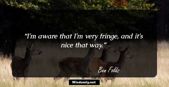 I'm aware that I'm very fringe, and it's nice that way.