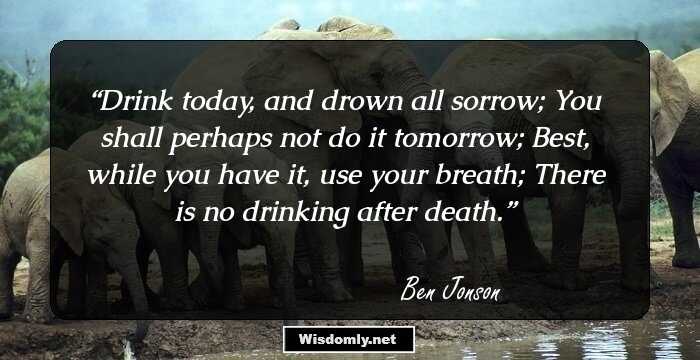 Drink today, and drown all sorrow; 
You shall perhaps not do it tomorrow;
Best, while you have it, use your breath;
There is no drinking after death.