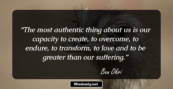 The most authentic thing about us is our capacity to create, to overcome, to endure, to transform, to love and to be greater than our suffering.