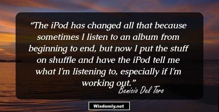 The iPod has changed all that because sometimes I listen to an album from beginning to end, but now I put the stuff on shuffle and have the iPod tell me what I'm listening to, especially if I'm working out.