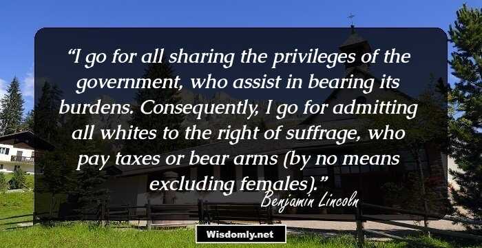 I go for all sharing the privileges of the government, who assist in bearing its burdens. Consequently, I go for admitting all whites to the right of suffrage, who pay taxes or bear arms (by no means excluding females).