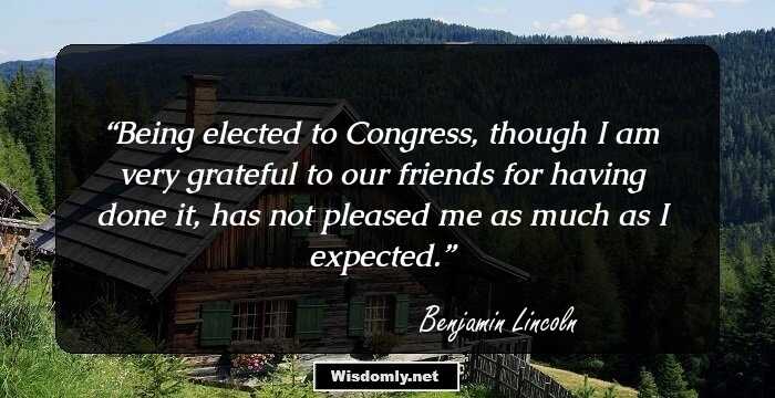 Being elected to Congress, though I am very grateful to our friends for having done it, has not pleased me as much as I expected.