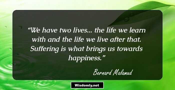 We have two lives... the life we learn with and the life we live after that. Suffering is what brings us towards happiness.