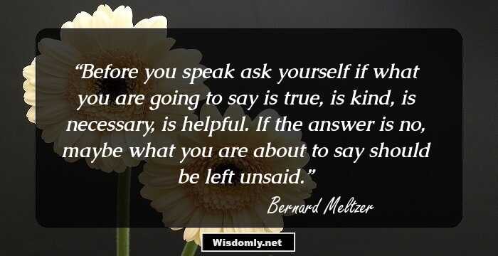 Before you speak ask yourself if what you are going to say is true, is kind, is necessary, is helpful. If the answer is no, maybe what you are about to say should be left unsaid.