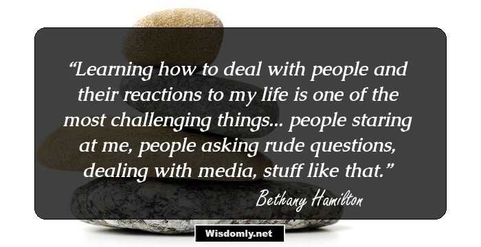 Learning how to deal with people and their reactions to my life is one of the most challenging things... people staring at me, people asking rude questions, dealing with media, stuff like that.