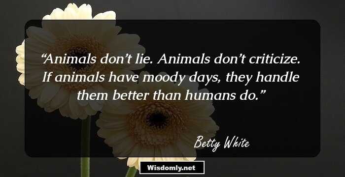 Animals don’t lie. Animals don’t criticize. If animals have moody days, they handle them better than humans do.