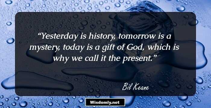 Yesterday is history, tomorrow is a mystery, today is a gift of God, which is why we call it the present.