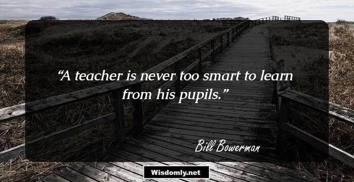 A teacher is never too smart to learn from his pupils.