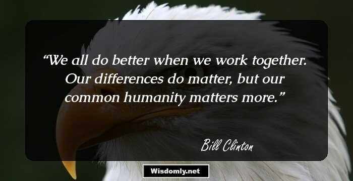 We all do better when we work together. Our differences do matter, but our common humanity matters more.