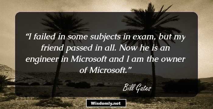 I failed in some subjects in exam, but my friend passed in all. Now he is an engineer in Microsoft and I am the owner of Microsoft.