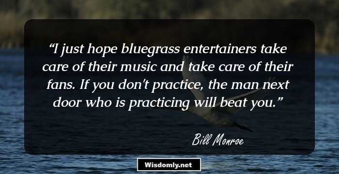 I just hope bluegrass entertainers take care of their music and take care of their fans. If you don't practice, the man next door who is practicing will beat you.