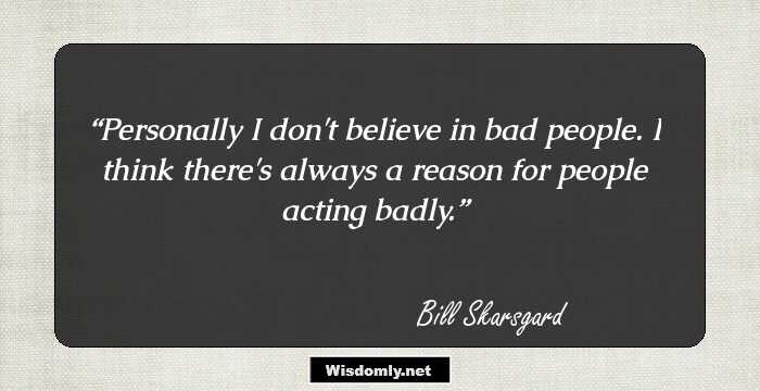 Personally I don't believe in bad people. I think there's always a reason for people acting badly.