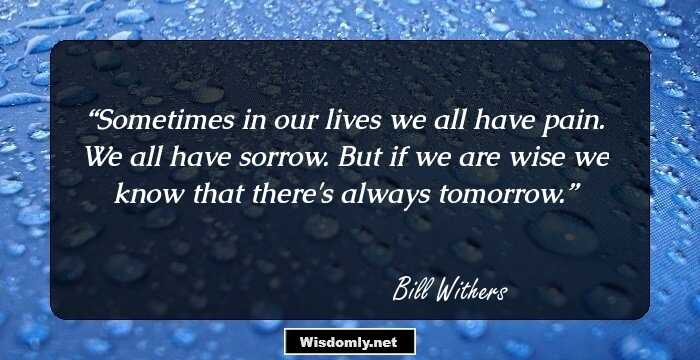 Sometimes in our lives we all have pain. We all have sorrow. But if we are wise we know that there's always tomorrow.