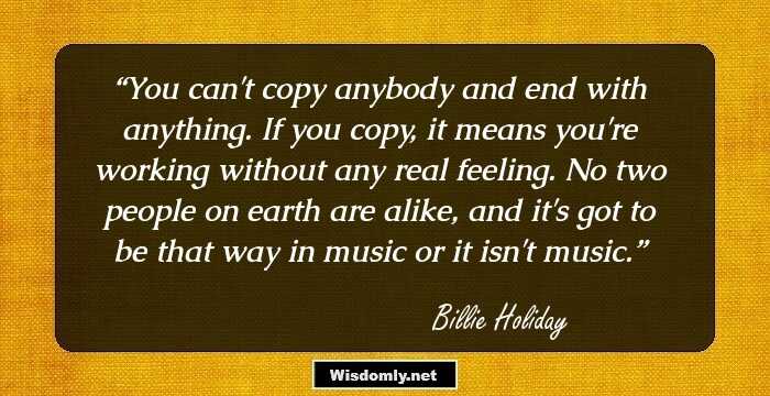 You can't copy anybody and end with anything. If you copy, it means you're working without any real feeling. No two people on earth are alike, and it's got to be that way in music or it isn't music.