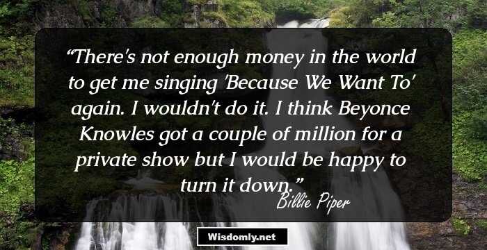 There's not enough money in the world to get me singing 'Because We Want To' again. I wouldn't do it. I think Beyonce Knowles got a couple of million for a private show but I would be happy to turn it down.