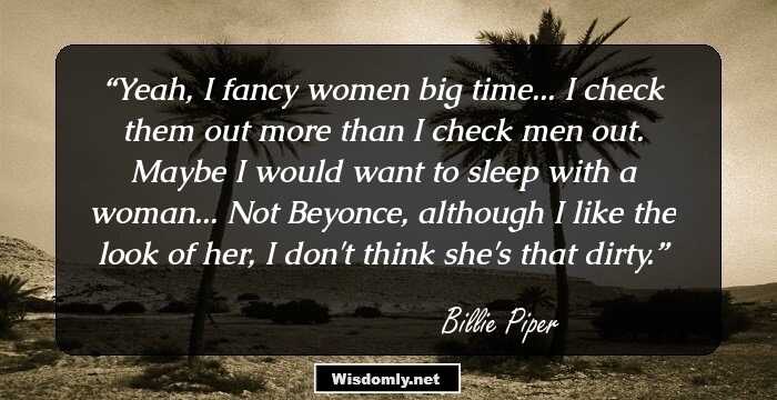 Yeah, I fancy women big time... I check them out more than I check men out. Maybe I would want to sleep with a woman... Not Beyonce, although I like the look of her, I don't think she's that dirty.