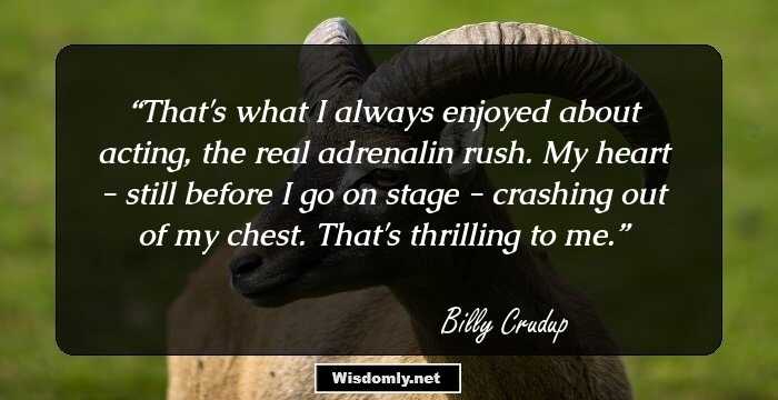 That's what I always enjoyed about acting, the real adrenalin rush. My heart - still before I go on stage - crashing out of my chest. That's thrilling to me.