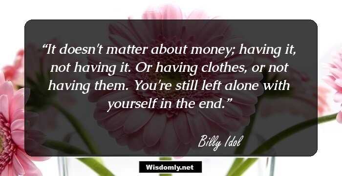 It doesn't matter about money; having it, not having it. Or having clothes, or not having them. You're still left alone with yourself in the end.