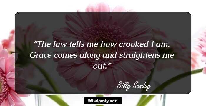 The law tells me how crooked I am. Grace comes along and straightens me out.