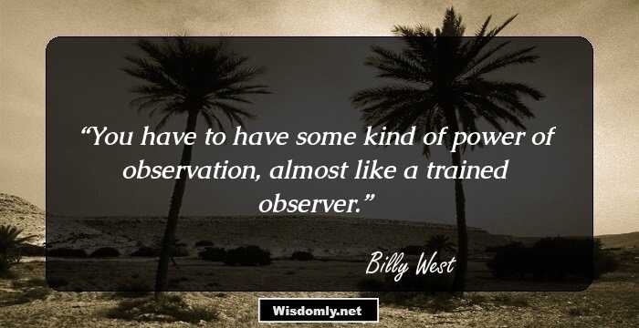 You have to have some kind of power of observation, almost like a trained observer.