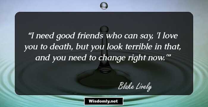 I need good friends who can say, 'I love you to death, but you look terrible in that, and you need to change right now.'