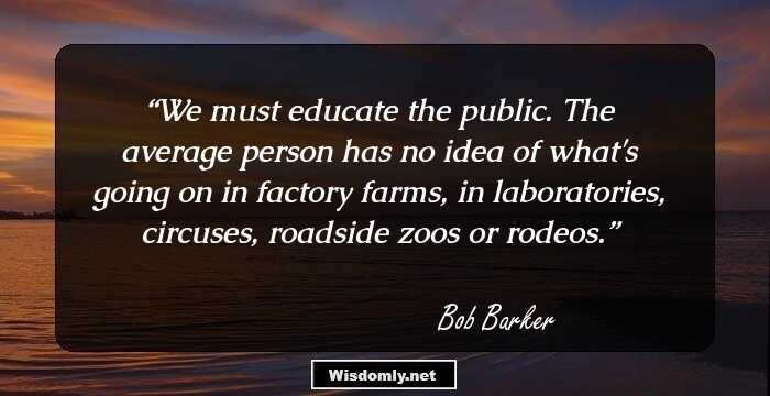 We must educate the public. The average person has no idea of what's going on in factory farms, in laboratories, circuses, roadside zoos or rodeos.