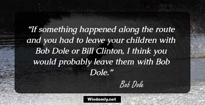 If something happened along the route and you had to leave your children with Bob Dole or Bill Clinton, I think you would probably leave them with Bob Dole.