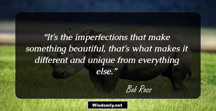 It's the imperfections that make something beautiful, that's what makes it different and unique from everything else.