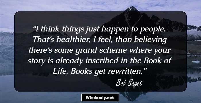 I think things just happen to people. That's healthier, I feel, than believing there's some grand scheme where your story is already inscribed in the Book of Life. Books get rewritten.