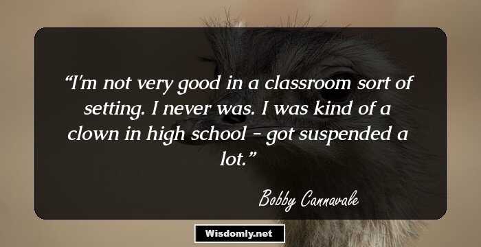 I'm not very good in a classroom sort of setting. I never was. I was kind of a clown in high school - got suspended a lot.