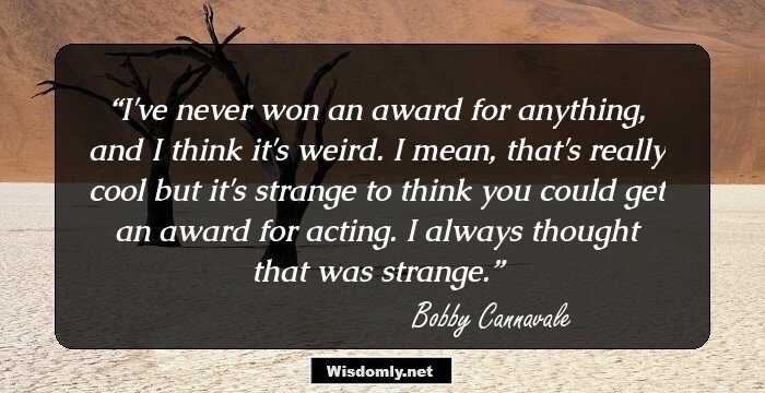 I've never won an award for anything, and I think it's weird. I mean, that's really cool but it's strange to think you could get an award for acting. I always thought that was strange.