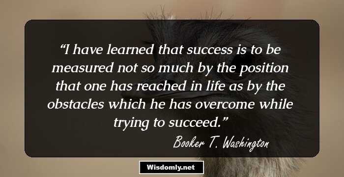 I have learned that success is to be measured not so much by the position that one has reached in life as by the obstacles which he has overcome while trying to succeed.