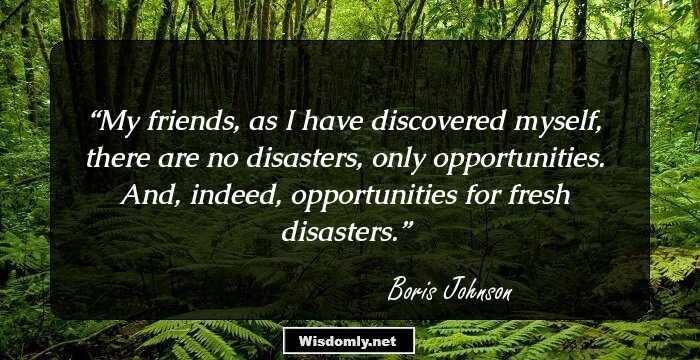 My friends, as I have discovered myself, there are no disasters, only opportunities. And, indeed, opportunities for fresh disasters.