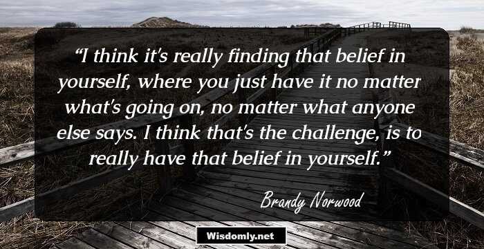 I think it's really finding that belief in yourself, where you just have it no matter what's going on, no matter what anyone else says. I think that's the challenge, is to really have that belief in yourself.