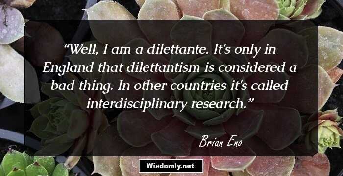 Well, I am a dilettante. It's only in England that dilettantism is considered a bad thing. In other countries it's called interdisciplinary research.