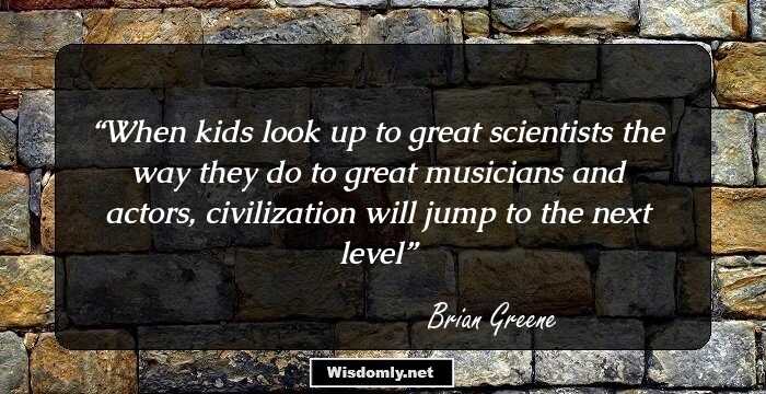 When kids look up to great scientists the way they do to great musicians and actors, civilization will jump to the next level