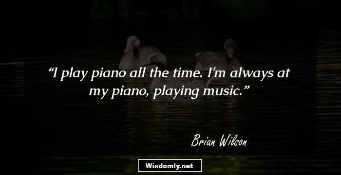 I play piano all the time. I'm always at my piano, playing music.