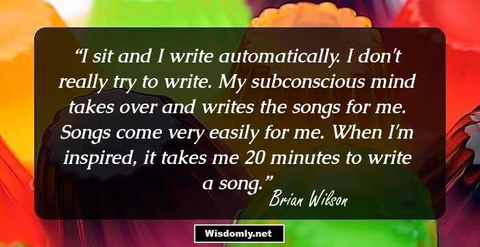 I sit and I write automatically. I don't really try to write. My subconscious mind takes over and writes the songs for me. Songs come very easily for me. When I'm inspired, it takes me 20 minutes to write a song.