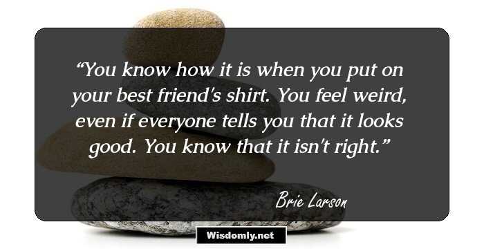 You know how it is when you put on your best friend's shirt. You feel weird, even if everyone tells you that it looks good. You know that it isn't right.