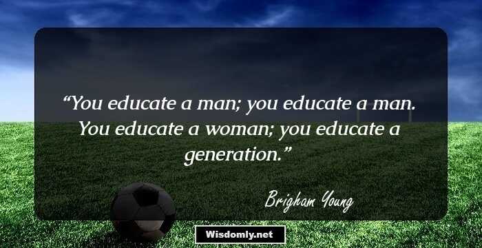 You educate a man; you educate a man. You educate a woman; you educate a generation.