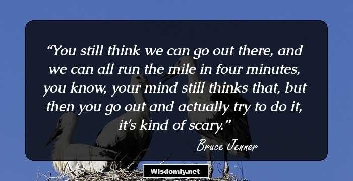 You still think we can go out there, and we can all run the mile in four minutes, you know, your mind still thinks that, but then you go out and actually try to do it, it's kind of scary.