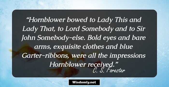 Hornblower bowed to Lady This and Lady That, to Lord Somebody and to Sir John Somebody-else. Bold eyes and bare arms, exquisite clothes and blue Garter-ribbons, were all the impressions Hornblower received.