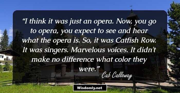 I think it was just an opera. Now, you go to opera, you expect to see and hear what the opera is. So, it was Catfish Row. It was singers. Marvelous voices. It didn't make no difference what color they were.