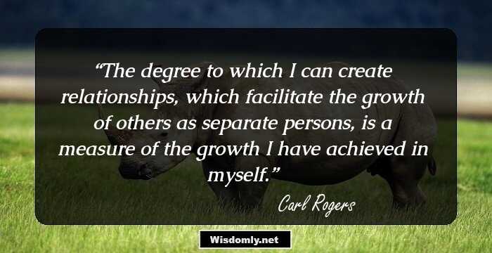 The degree to which I can create relationships, which facilitate the growth of others as separate persons, is a measure of the growth I have achieved in myself.