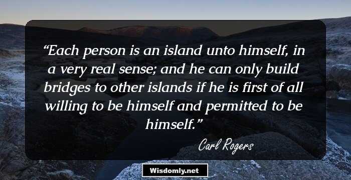 Each person is an island unto himself, in a very real sense; and he can only build bridges to other islands if he is first of all willing to be himself and permitted to be himself.