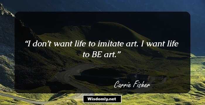 I don’t want life to imitate art. I want life to BE art.