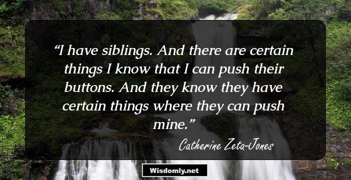 I have siblings. And there are certain things I know that I can push their buttons. And they know they have certain things where they can push mine.