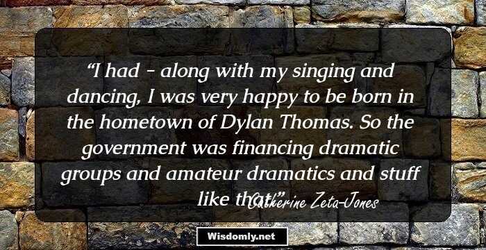 I had - along with my singing and dancing, I was very happy to be born in the hometown of Dylan Thomas. So the government was financing dramatic groups and amateur dramatics and stuff like that.